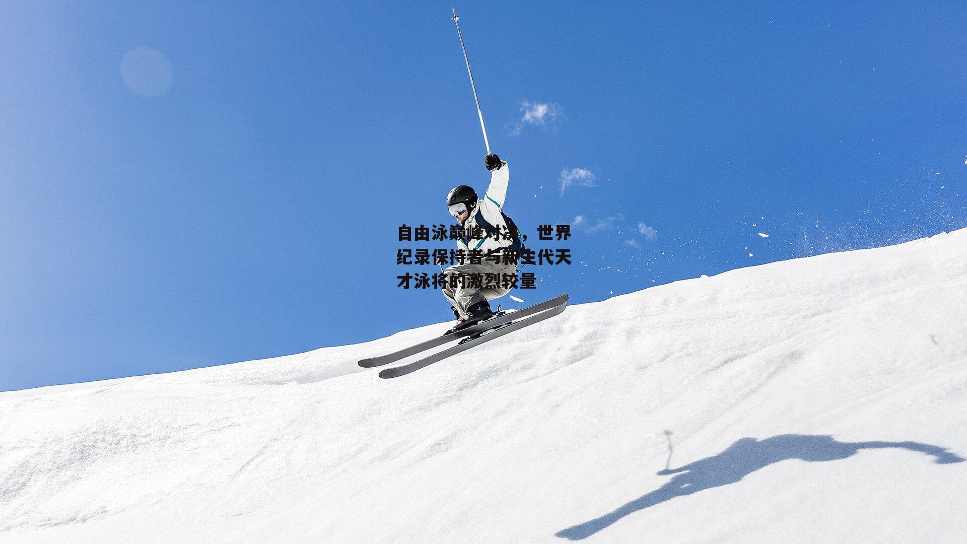 自由泳巅峰对决，世界纪录保持者与新生代天才泳将的激烈较量